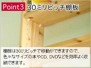 Point3：30ミリピッチ棚板：棚板は30ミリピッチで移動ができますので、色々なサイズの本やCD、DVDなどを効率よく収納できます。